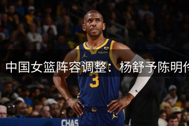 中国女篮阵容调整：杨舒予陈明伶归队备战 吴梦婕转战三人篮球