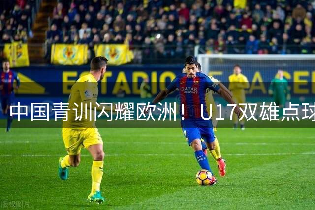中国青训闪耀欧洲！U17双雄点球大战一胜一负 决赛上演中英对决
