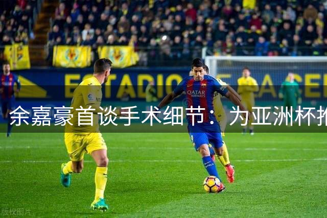 余嘉豪首谈手术细节：为亚洲杯推迟治疗 坦言术后复出操之过急