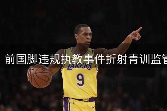 前国脚违规执教事件折射青训监管体系深层漏洞