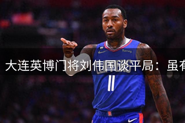 大连英博门将刘伟国谈平局：虽有遗憾但表现可圈可点
