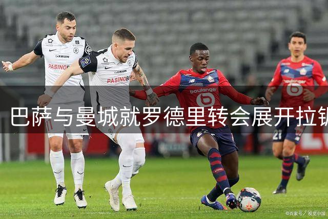 巴萨与曼城就罗德里转会展开拉锯战