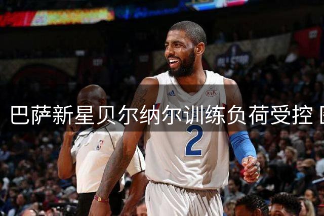 巴萨新星贝尔纳尔训练负荷受控 医疗组严防旧伤复发