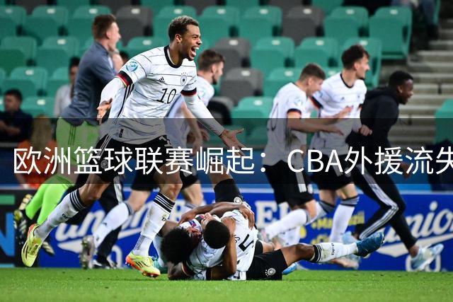 欧洲篮球联赛崛起：CBA外援流失潮背后的职业选择新趋势