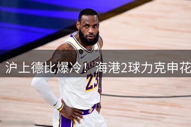 沪上德比爆冷！海港2球力克申花 保级大战抢占先机