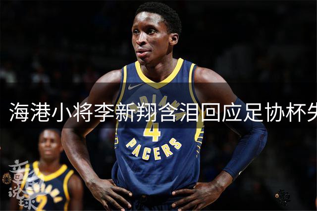 海港小将李新翔含泪回应足协杯失误：队友暖心鼓励成前进动力