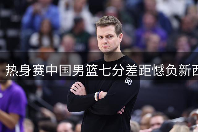热身赛中国男篮七分差距憾负新西兰队