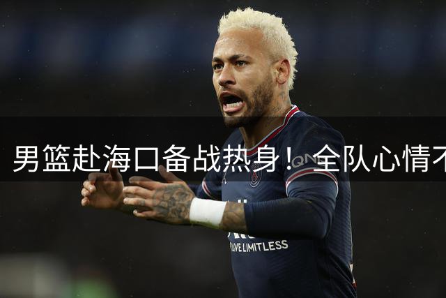 男篮赴海口备战热身！全队心情不错，三宁哈欠，焦泊乔搭肩崔永熙