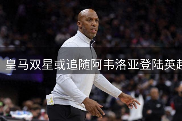 皇马双星或追随阿韦洛亚登陆英超 富勒姆酝酿重磅转会