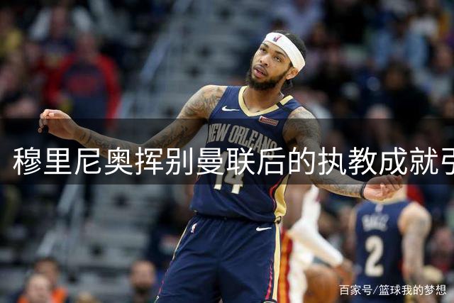 穆里尼奥挥别曼联后的执教成就引发热议