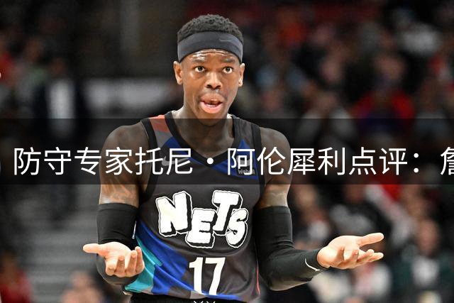 防守专家托尼·阿伦犀利点评：詹姆斯防守策略存在重大隐患，76人引援恐埋雷
