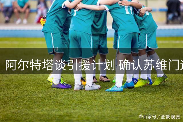 阿尔特塔谈引援计划 确认苏维门迪关键作用
