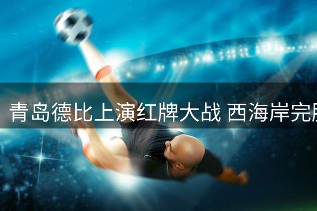 青岛德比上演红牌大战 西海岸完胜海牛巩固前五