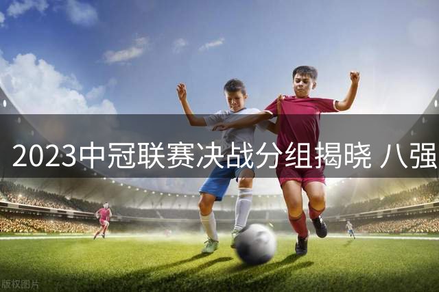 2023中冠联赛决战分组揭晓 八强争霸格局初现