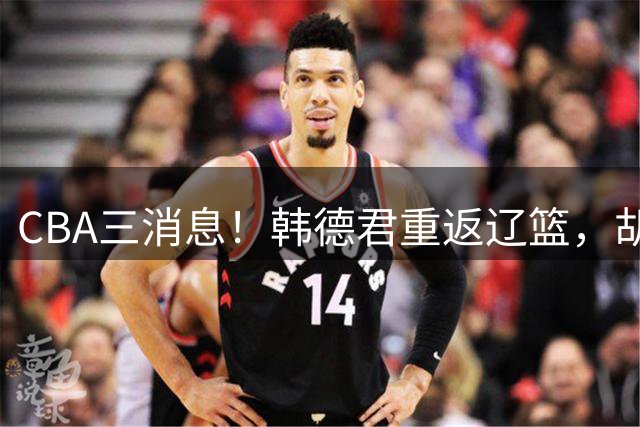 CBA三消息！韩德君重返辽篮，胡金秋下家二选一，冠军后卫确定离队