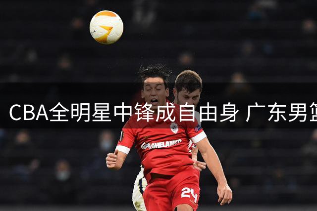 CBA全明星中锋成自由身 广东男篮或砸重金补强内线短板