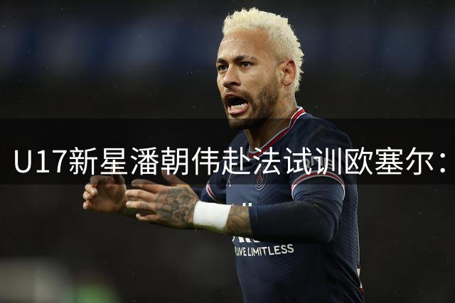 U17新星潘朝伟赴法试训欧塞尔：青训之光展望欧洲赛场